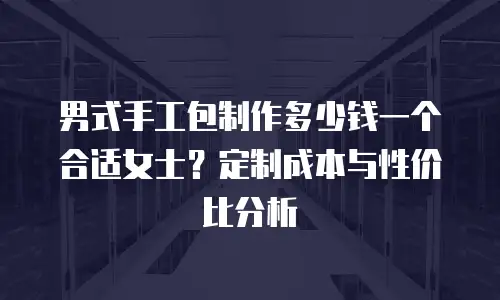 男式手工包制作多少钱一个合适女士？定制成本与性价比分析