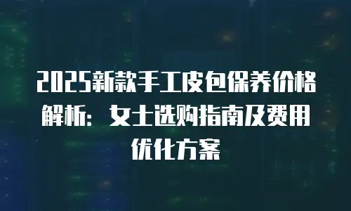 2025新款手工皮包保养价格解析：女士选购指南及费用优化方案
