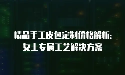 精品手工皮包定制价格解析：女士专属工艺解决方案