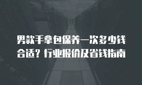 男款手拿包保养一次多少钱合适？行业报价及省钱指南