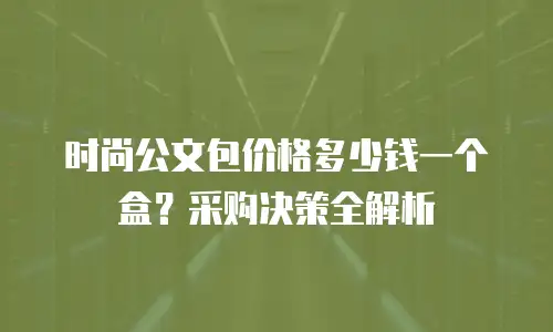 时尚公文包价格多少钱一个盒？采购决策全解析