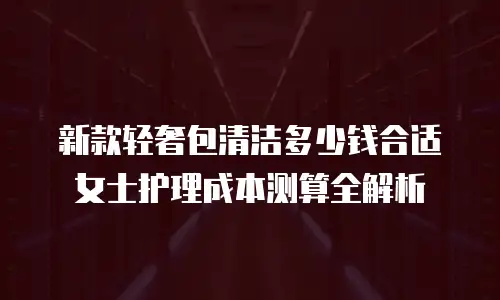 新款轻奢包清洁多少钱合适 女士护理成本测算全解析