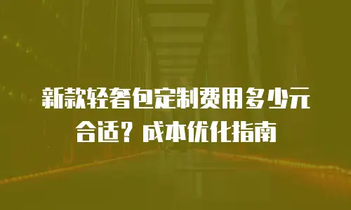 新款轻奢包定制费用多少元合适？成本优化指南