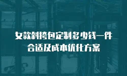 女款斜挎包定制多少钱一件合适及成本优化方案