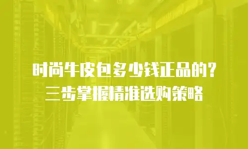 时尚牛皮包多少钱正品的？三步掌握精准选购策略