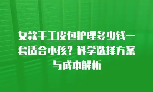 女款手工皮包护理多少钱一套适合小孩？科学选择方案与成本解析