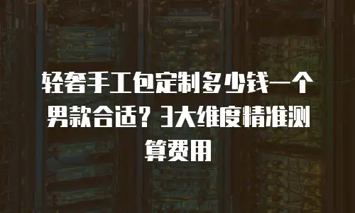 轻奢手工包定制多少钱一个男款合适？3大维度精准测算费用