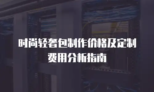 时尚轻奢包制作价格及定制费用分析指南