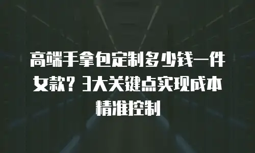 高端手拿包定制多少钱一件女款？3大关键点实现成本精准控制