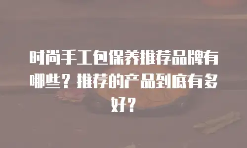 时尚手工包保养推荐品牌有哪些？推荐的产品到底有多好？