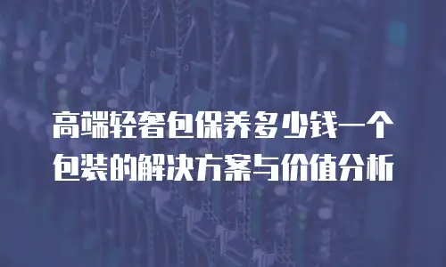 高端轻奢包保养多少钱一个包装的解决方案与价值分析