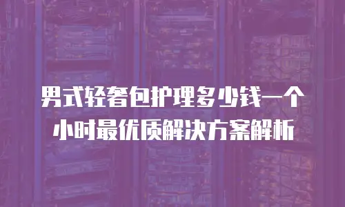 男式轻奢包护理多少钱一个小时最优质解决方案解析