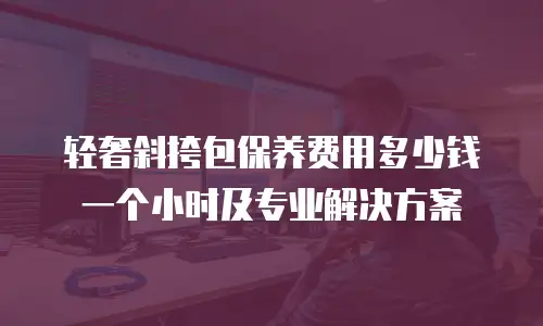 轻奢斜挎包保养费用多少钱一个小时及专业解决方案