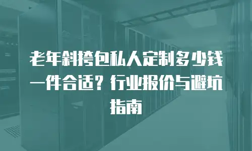 老年斜挎包私人定制多少钱一件合适？行业报价与避坑指南