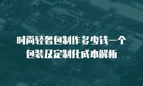 时尚轻奢包制作多少钱一个包装及定制化成本解析