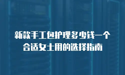 新款手工包护理多少钱一个 合适女士用的选择指南