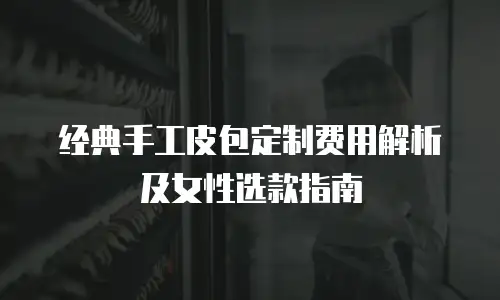 经典手工皮包定制费用解析及女性选款指南