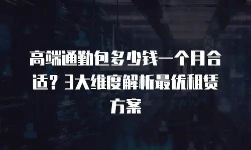 高端通勤包多少钱一个月合适？3大维度解析最优租赁方案