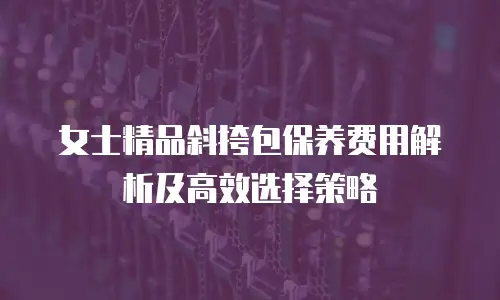 女士精品斜挎包保养费用解析及高效选择策略