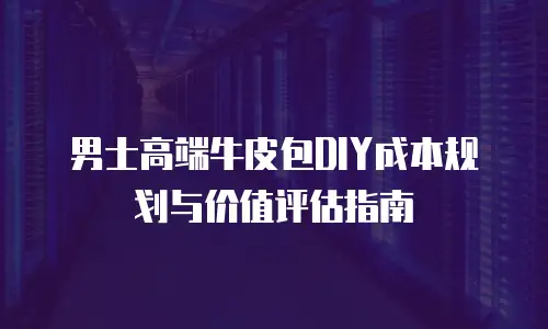 男士高端牛皮包DIY成本规划与价值评估指南