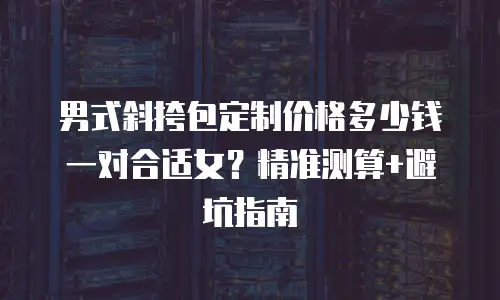 男式斜挎包定制价格多少钱一对合适女？精准测算+避坑指南
