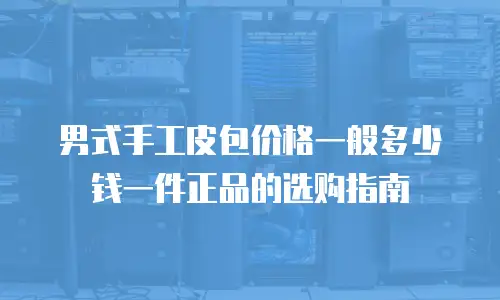 男式手工皮包价格一般多少钱一件正品的选购指南