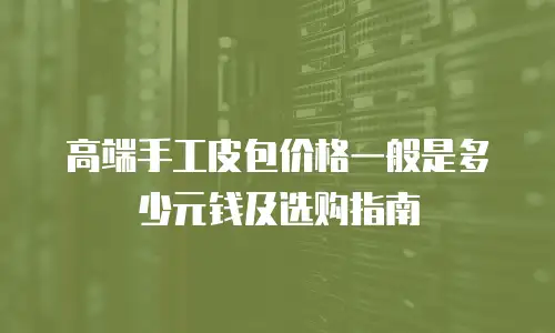 高端手工皮包价格一般是多少元钱及选购指南