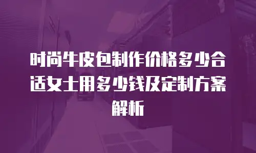 时尚牛皮包制作价格多少合适女士用多少钱及定制方案解析