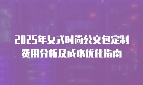 2025年女式时尚公文包定制费用分析及成本优化指南
