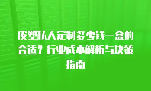 皮塑私人定制多少钱一盒的合适？行业成本解析与决策指南