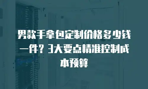 男款手拿包定制价格多少钱一件？3大要点精准控制成本预算