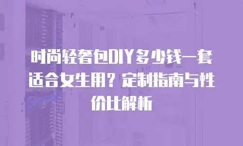 时尚轻奢包DIY多少钱一套适合女生用？定制指南与性价比解析