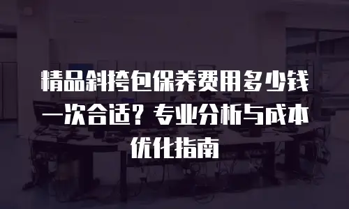 精品斜挎包保养费用多少钱一次合适？专业分析与成本优化指南