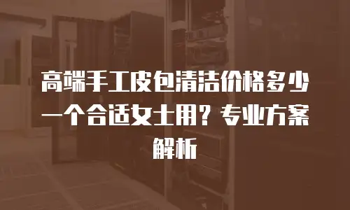 高端手工皮包清洁价格多少一个合适女士用？专业方案解析