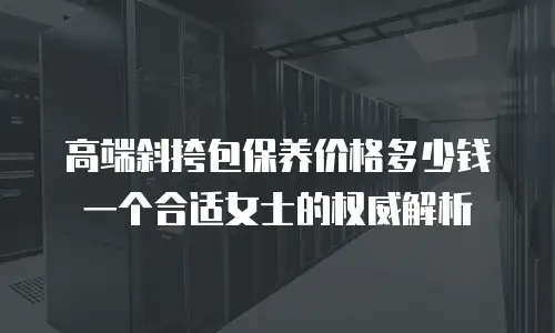 高端斜挎包保养价格多少钱一个合适女士的权威解析