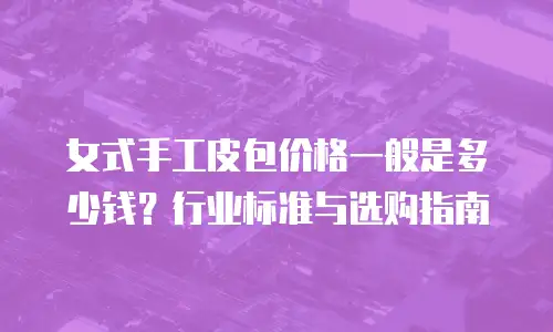 女式手工皮包价格一般是多少钱？行业标准与选购指南