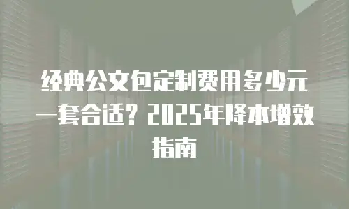 经典公文包定制费用多少元一套合适？2025年降本增效指南