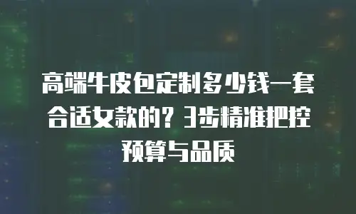 高端牛皮包定制多少钱一套合适女款的？3步精准把控预算与品质