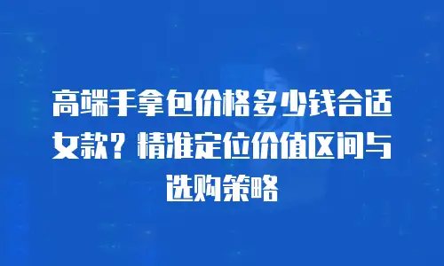 高端手拿包价格多少钱合适女款？精准定位价值区间与选购策略