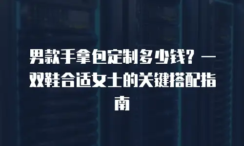 男款手拿包定制多少钱？一双鞋合适女士的关键搭配指南