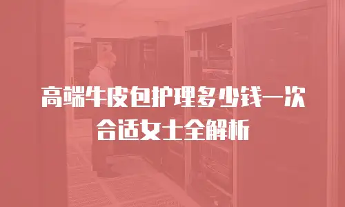 高端牛皮包护理多少钱一次合适女士全解析