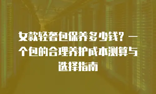 女款轻奢包保养多少钱？一个包的合理养护成本测算与选择指南