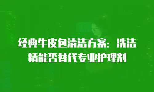 经典牛皮包清洁方案：洗洁精能否替代专业护理剂