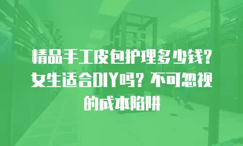 精品手工皮包护理多少钱？女生适合DIY吗？不可忽视的成本陷阱