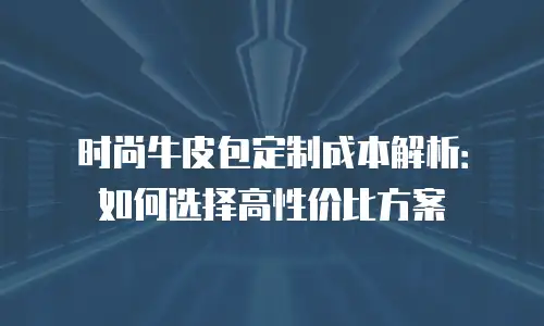 时尚牛皮包定制成本解析：如何选择高性价比方案