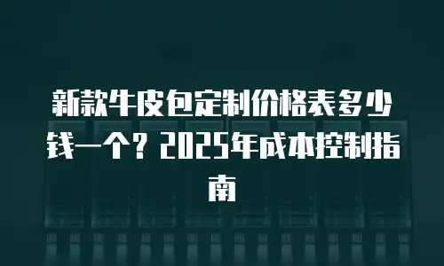 新款牛皮包定制价格表多少钱一个？2025年成本控制指南