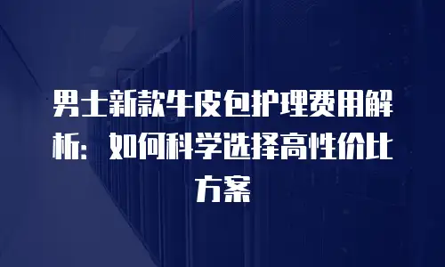 男士新款牛皮包护理费用解析：如何科学选择高性价比方案