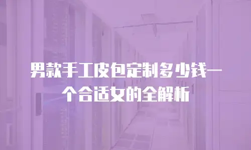 男款手工皮包定制多少钱一个合适女的全解析