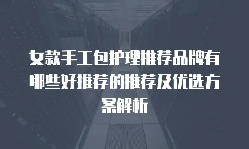 女款手工包护理推荐品牌有哪些好推荐的推荐及优选方案解析