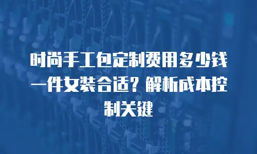 时尚手工包定制费用多少钱一件女装合适？解析成本控制关键